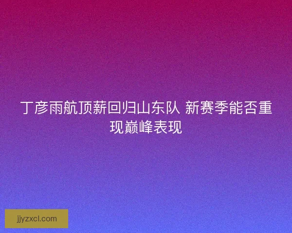丁彦雨航顶薪回归山东队 新赛季能否重现巅峰表现