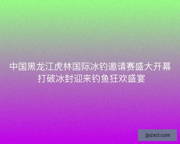 中国黑龙江虎林国际冰钓邀请赛盛大开幕 打破冰封迎来钓鱼狂欢盛宴