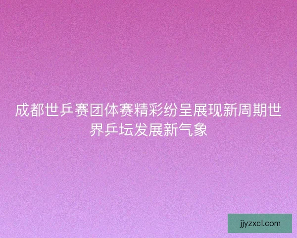 成都世乒赛团体赛精彩纷呈展现新周期世界乒坛发展新气象