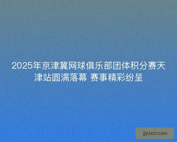 2025年京津冀网球俱乐部团体积分赛天津站圆满落幕 赛事精彩纷呈